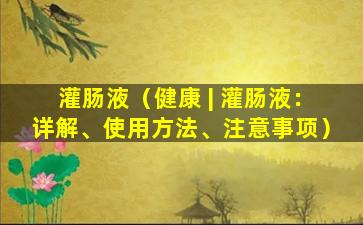 灌肠液（健康 | 灌肠液：详解、使用方法、注意事项）